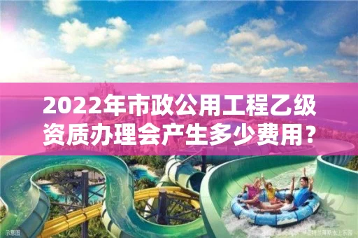 2022年市政公用工程乙级资质办理会产生多少费用？