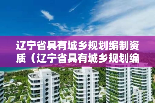 辽宁省具有城乡规划编制资质（辽宁省具有城乡规划编制资质的企业）