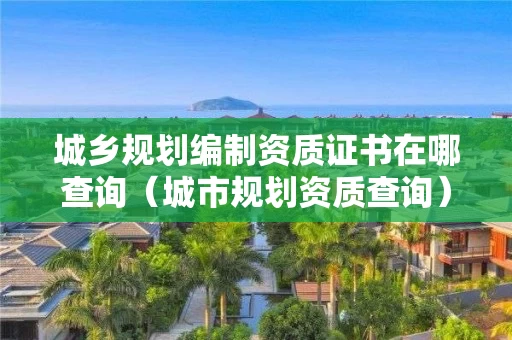 城乡规划编制资质证书在哪查询（城市规划资质查询）