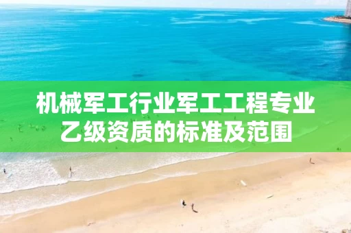 机械军工行业军工工程专业乙级资质的标准及范围
