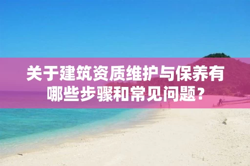 关于建筑资质维护与保养有哪些步骤和常见问题？