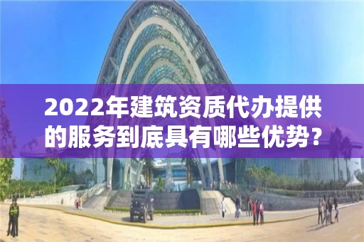 2022年建筑资质代办提供的服务到底具有哪些优势？