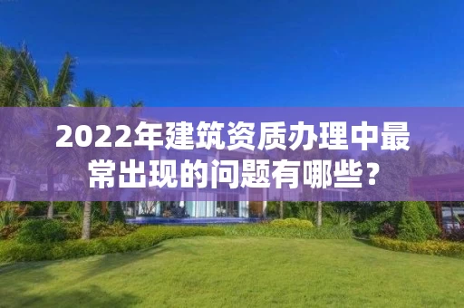 2022年建筑资质办理中最常出现的问题有哪些？