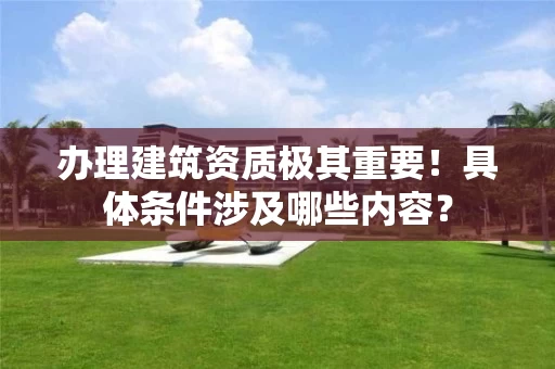 办理建筑资质极其重要！具体条件涉及哪些内容？