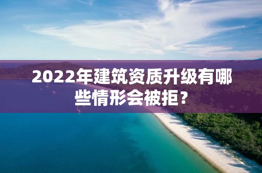 2022年建筑资质升级有哪些情形会被拒？