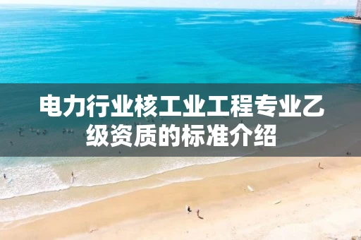 电力行业核工业工程专业乙级资质的标准介绍 电力行业核工业工程专业乙级资质的标准介绍