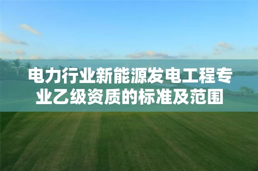电力行业新能源发电工程专业乙级资质的标准及范围 电力行业新能源发电工程专业乙级资质的标准及范围