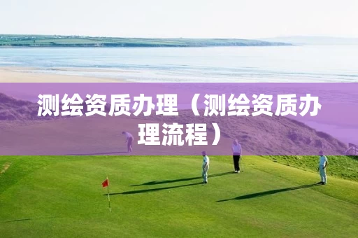 测绘资质办理(测绘资质办理流程) 测绘资质办理(测绘资质办理流程)