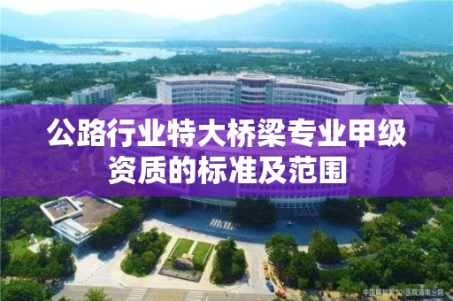 公路行业特大桥梁专业甲级资质的标准及范围 公路行业特大桥梁专业甲级资质的标准及范围