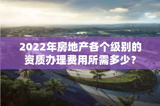 2022年房地产各个级别的资质办理费用所需多少? 2022年房地产各个级别的资质办理费用所需多少?