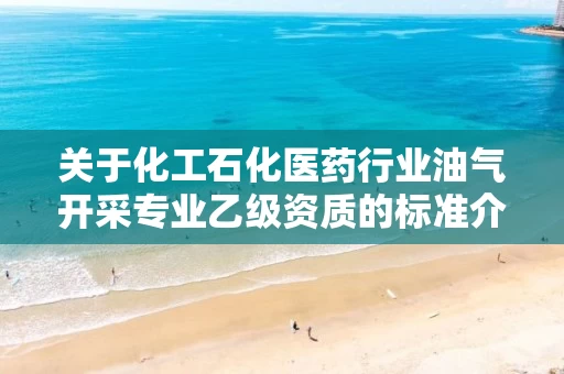关于化工石化医药行业油气开采专业乙级资质的标准介绍 关于化工石化医药行业油气开采专业乙级资质的标准介绍