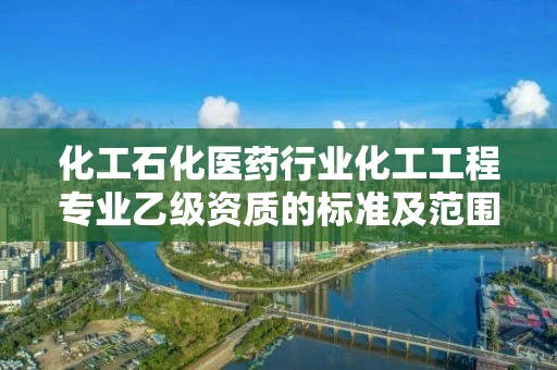 化工石化医药行业化工工程专业乙级资质的标准及范围 化工石化医药行业化工工程专业乙级资质的标准及范围