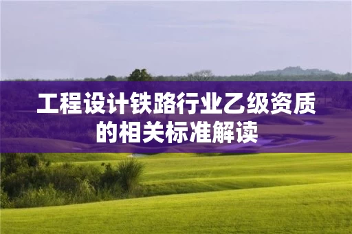 工程设计铁路行业乙级资质的相关标准解读 工程设计铁路行业乙级资质的相关标准解读