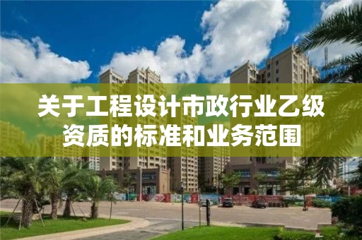 关于工程设计市政行业乙级资质的标准和业务范围 关于工程设计市政行业乙级资质的标准和业务范围