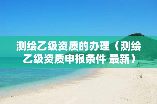 测绘乙级资质的办理(测绘乙级资质申报条件 最新)