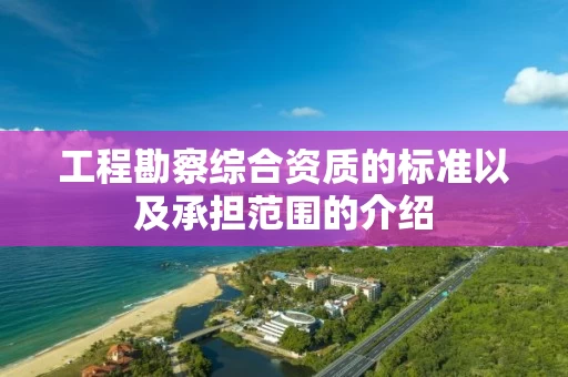 工程勘察综合资质的标准以及承担范围的介绍