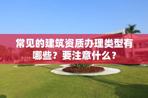 常见的建筑资质办理类型有哪些？要注意什么？