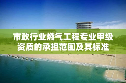 市政行业燃气工程专业甲级资质的承担范围及其标准 市政行业燃气工程专业甲级资质的承担范围及其标准