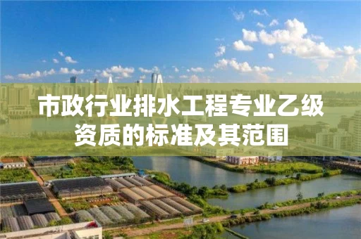 市政行业排水工程专业乙级资质的标准及其范围 市政行业排水工程专业乙级资质的标准及其范围