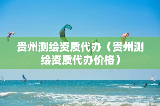 贵州测绘资质代办(贵州测绘资质代办价格)