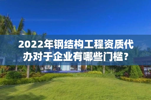 2022年钢结构工程资质代办对于企业有哪些门槛？