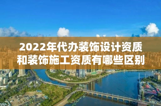 2022年代办装饰设计资质和装饰施工资质有哪些区别？