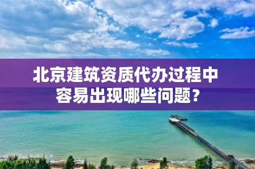 北京建筑资质代办过程中 容易出现哪些问题？