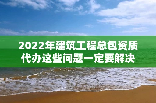 2022年建筑工程总包资质代办这些问题一定要解决