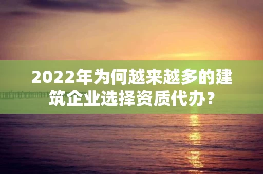 2022年为何越来越多的建筑企业选择资质代办? 2022年为何越来越多的建筑企业选择资质代办?