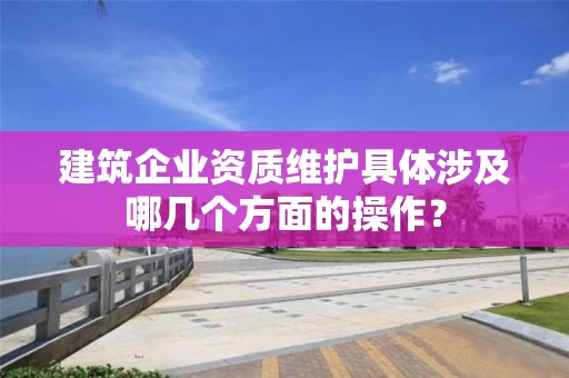 建筑企业资质维护具体涉及哪几个方面的操作? 建筑企业资质维护具体涉及哪几个方面的操作?