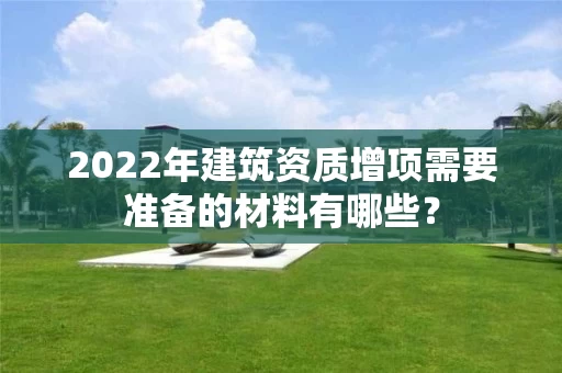 2022年建筑资质增项需要准备的材料有哪些? 2022年建筑资质增项需要准备的材料有哪些?