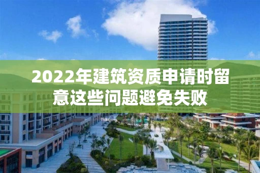 2022年建筑资质申请时留意这些问题避免失败 2022年建筑资质申请时留意这些问题避免失败