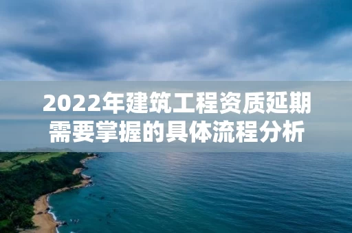 2022年建筑工程资质延期需要掌握的具体流程分析 2022年建筑工程资质延期需要掌握的具体流程分析