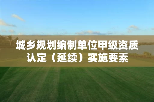 城乡规划编制单位甲级资质认定（延续）实施要素