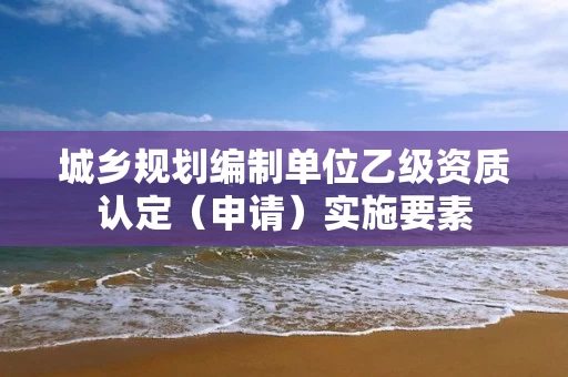 城乡规划编制单位乙级资质认定(申请)实施要素 城乡规划编制单位乙级资质认定(申请)实施要素