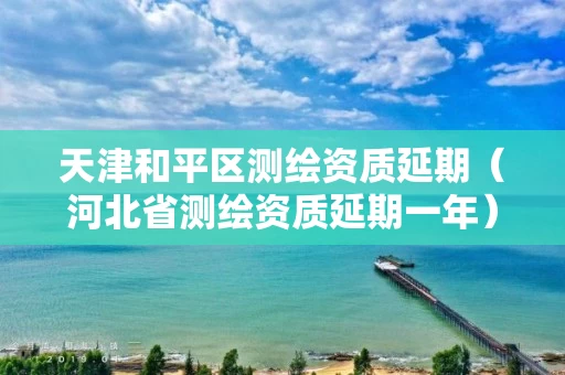 天津和平区测绘资质延期（河北省测绘资质延期一年）
