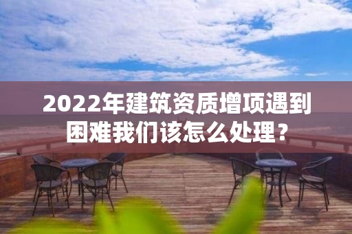 2022年建筑资质增项遇到困难我们该怎么处理? 2022年建筑资质增项遇到困难我们该怎么处理?