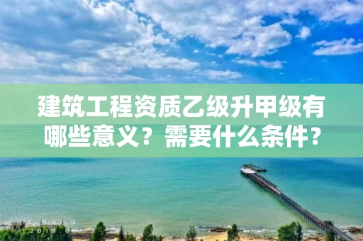 建筑工程资质乙级升甲级有哪些意义?需要什么条件? 建筑工程资质乙级升甲级有哪些意义?需要什么条件?