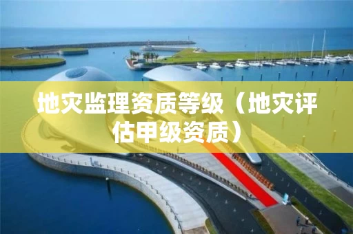 地灾监理资质等级（地灾评估甲级资质）