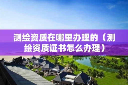 测绘资质在哪里办理的（测绘资质证书怎么办理）