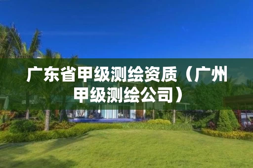 广东省甲级测绘资质（广州甲级测绘公司）