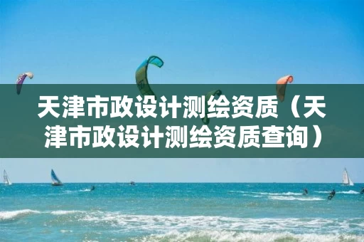 天津市政设计测绘资质（天津市政设计测绘资质查询）