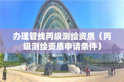 办理管线丙级测绘资质（丙级测绘资质申请条件）