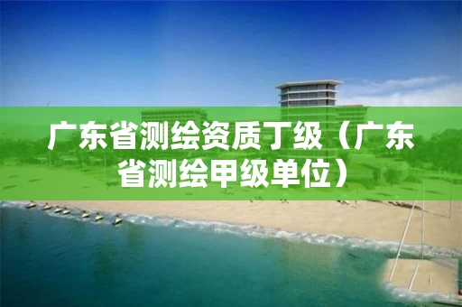 广东省测绘资质丁级(广东省测绘甲级单位)