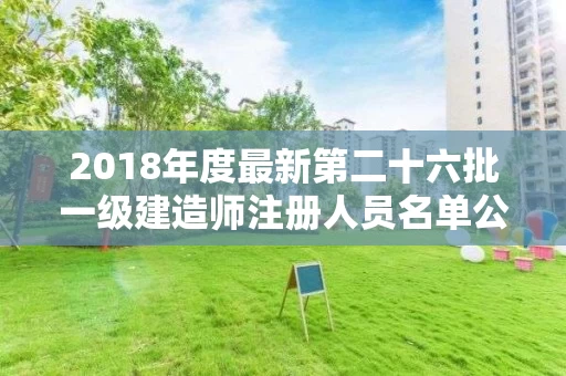 2018年度最新第二十六批一级建造师注册人员名单公示 2018年度最新第二十六批一级建造师注册人员名单公示