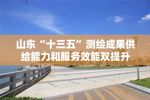 山东“十三五”测绘成果供给能力和服务效能双提升