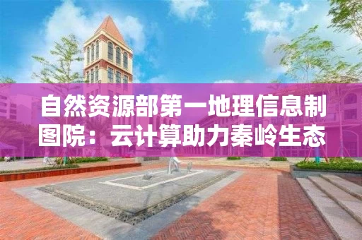 自然资源部第一地理信息制图院：云计算助力秦岭生态保护