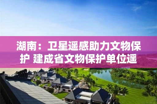 湖南：卫星遥感助力文物保护 建成省文物保护单位遥感信息化“一张图”