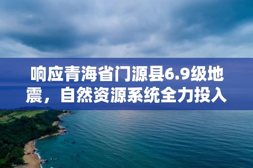 响应青海省门源县6.9级地震，自然资源系统全力投入应急测绘和地灾排查