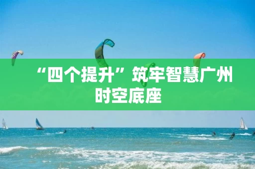 “四个提升”筑牢智慧广州时空底座